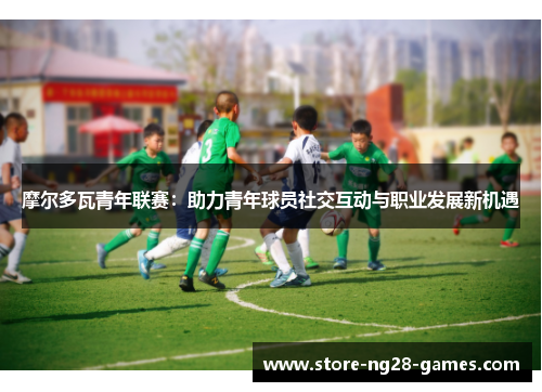 摩尔多瓦青年联赛：助力青年球员社交互动与职业发展新机遇