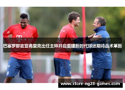 巴塞罗那官宣弗里克出任主帅开启重建新时代球迷期待战术革新