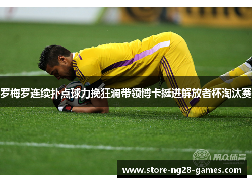 罗梅罗连续扑点球力挽狂澜带领博卡挺进解放者杯淘汰赛