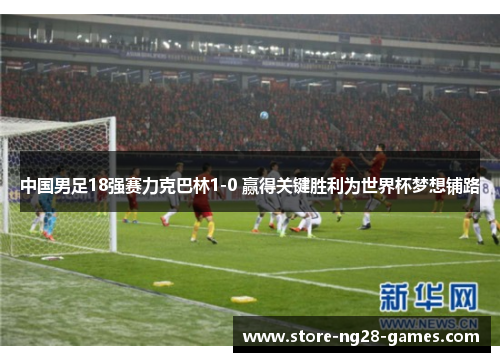 中国男足18强赛力克巴林1-0 赢得关键胜利为世界杯梦想铺路